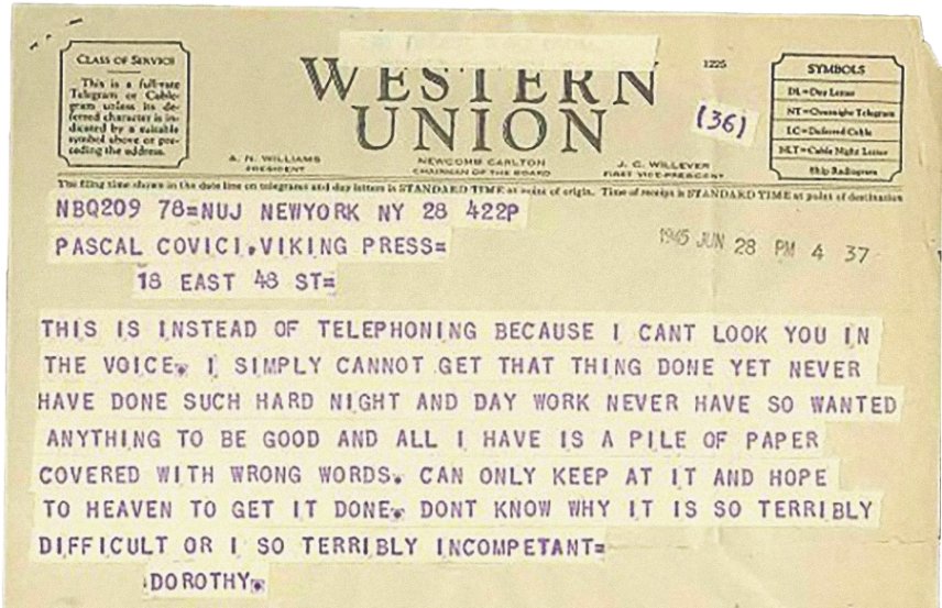 A Western Union from Dorothy Parker to her editor.

"THIS IS INSTEAD OF TELEPHONING BECAUSE I CANT LOOK YOU IN THE VOICE. I SIMPLY CANNOT GET THAT THING DONE YET NEVER HAVE DONE SUCH HARD NIGHT AND DAY WORK NEVER HAVE SO WANTED ANYTHING TO BE GOOD AND ALL I HAVE IS A PILE OF PAPER COVERED WITH WRONG WORDS. CAN ONLY KEEP AT IT AND HOPE TO HEAVEN TO GET IT DONE. DONT KNOW WHY IT IS SO TERRIBLY DIFFICULT OR I SO TERRIBLY INCOMPETANT="