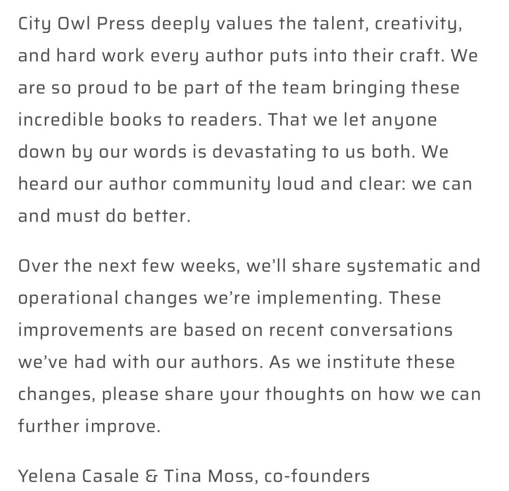 Apology Screenshot Part 2: City Owl Press deeply values the talent, creativity, and hard work every author puts into their craft. We are so proud to be part of the team bringing these incredible books to readers. That we let anyone down by our words is devastating to us both. We heard our author community loud and clear: we can and must do better.

Over the next few weeks, we’ll share systematic and operational changes we’re implementing. These improvements are based on recent conversations we’ve had with our authors. As we institute these changes, please share your thoughts on how we can further improve. 

Yelena Casale & Tina Moss, co-founders
ycasale@cityowlpress.com tmoss@cityowlpress.com