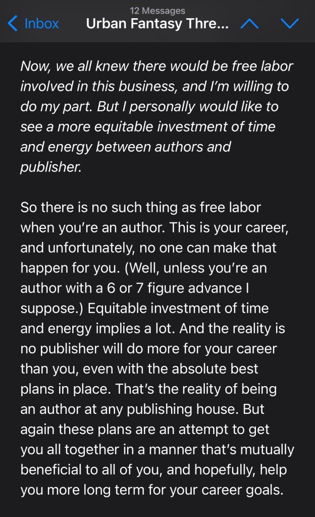 Now, we all knew there would be free labor involved in this business, and I’m willing to do my part. But I personally would like to see a more equitable investment of time and energy between authors and publisher.
So there is no such thing as free labor when you’re an author. This is your career, and unfortunately, no one can make that happen for you. (Well, unless you’re an author with a 6 or 7 figure advance I suppose.) Equitable investment of time and energy implies a lot. And the reality is no publisher will do more for your career than you, even with the absolute best plans in place. That’s the reality of being an author at any publishing house. But again these plans are an attempt to get you all together in a manner that’s mutually beneficial to all of you, and hopefully, help you more long term for your career goals.