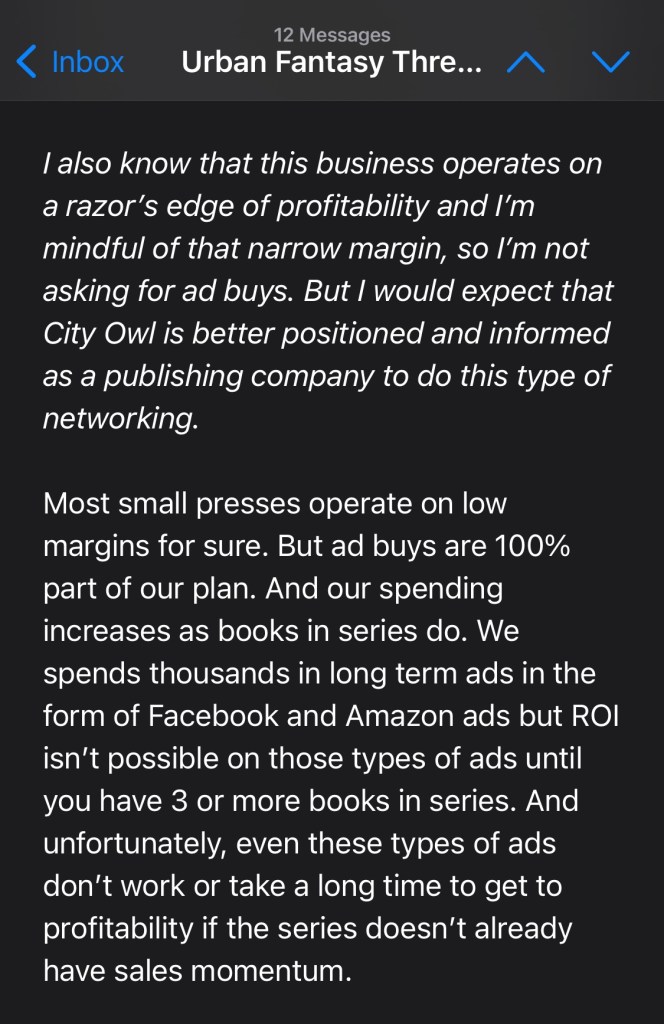 I also know that this business operates on a razor’s edge of profitability and I’m mindful of that narrow margin, so I’m not asking for ad buys. But I would expect that City Owl is better positioned and informed as a publishing company to do this type of networking.
Most small presses operate on low margins for sure. But ad buys are 100% part of our plan. And our spending increases as books in series do. We spends thousands in long term ads in the form of Facebook and Amazon ads but ROI isn’t possible on those types of ads until you have 3 or more books in series. And unfortunately, even these types of ads don’t work or take a long time to get to profitability if the series doesn’t already have sales momentum.