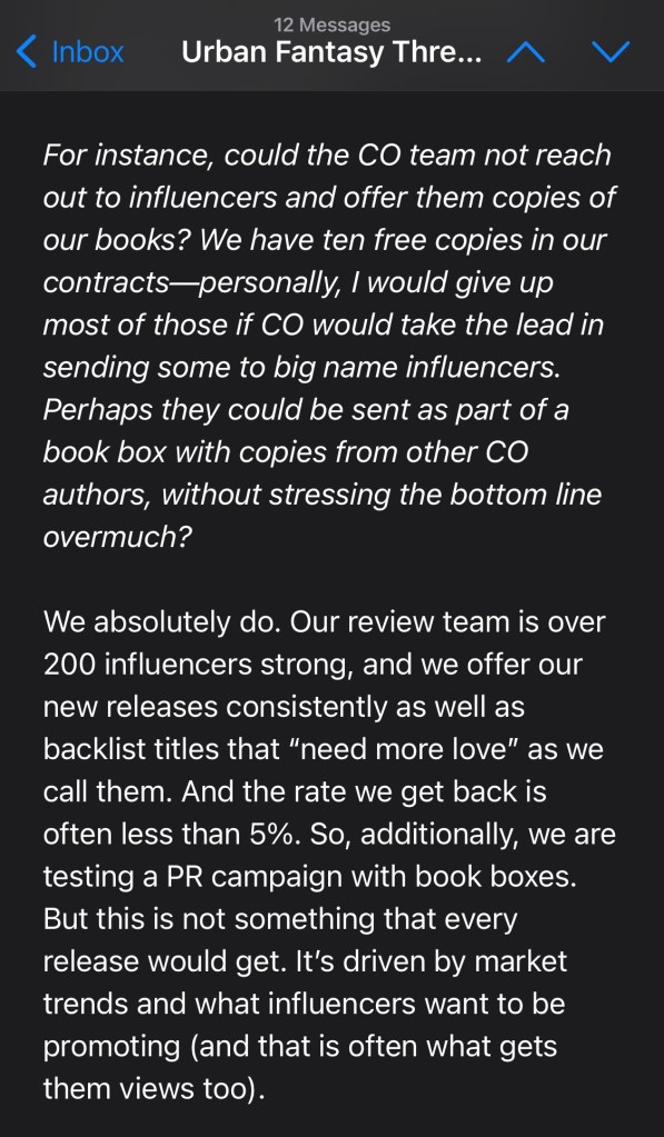 For instance, could the CO team not reach out to influencers and offer them copies of our books? We have ten free copies in our contracts—personally, I would give up most of those if CO would take the lead in sending some to big name influencers. Perhaps they could be sent as part of a book box with copies from other CO authors, without stressing the bottom line overmuch?
We absolutely do. Our review team is over 200 influencers strong, and we offer our new releases consistently as well as backlist titles that “need more love” as we call them. And the rate we get back is often less than 5%. So, additionally, we are testing a PR campaign with book boxes. But this is not something that every release would get. It’s driven by market trends and what influencers want to be promoting (and that is often what gets them views too).