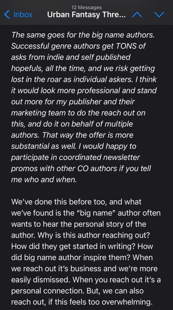 The same goes for the big name authors. Successful genre authors get TONS of asks from indie and self published hopefuls, all the time, and we risk getting lost in the roar as individual askers. I think it would look more professional and stand out more for my publisher and their marketing team to do the reach out on this, and do it on behalf of multiple authors. That way the offer is more substantial as well. I would happy to participate in coordinated newsletter promos with other CO authors if you tell me who and when.
We’ve done this before too, and what we’ve found is the “big name” author often wants to hear the personal story of the author. Why is this author reaching out? How did they get started in writing? How did big name author inspire them? When we reach out it’s business and we’re more easily dismissed. When you reach out it’s a personal connection. But, we can also reach out, if this feels too overwhelming.