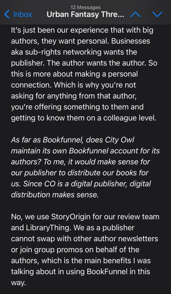 It’s just been our experience that with big authors, they want personal. Businesses aka sub-rights networking wants the publisher. The author wants the author. So this is more about making a personal connection. Which is why you’re not asking for anything from that author, you’re offering something to them and getting to know them on a colleague level.
As far as Bookfunnel, does City Owl maintain its own Bookfunnel account for its authors? To me, it would make sense for our publisher to distribute our books for us. Since CO is a digital publisher, digital distribution makes sense.
No, we use StoryOrigin for our review team and LibraryThing. We as a publisher cannot swap with other author newsletters or join group promos on behalf of the authors, which is the main benefits I was talking about in using BookFunnel in this way.