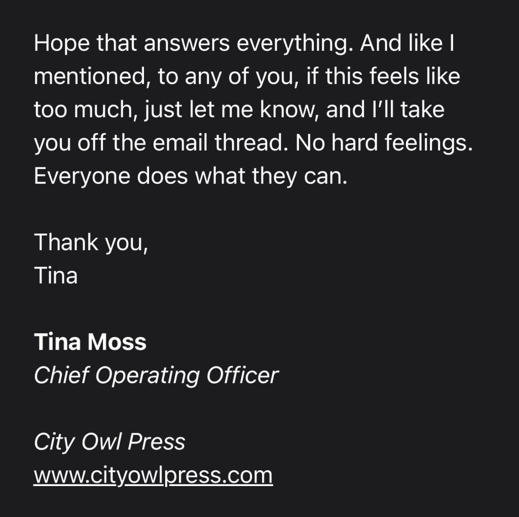 Hope that answers everything. And like I mentioned, to any of you, if this feels like too much, just let me know, and I’ll take you off the email thread. No hard feelings. Everyone does what they can.
Thank you,
Tina
Tina Moss
Chief Operating Officer
City Owl Press
www.cityowlpress.com