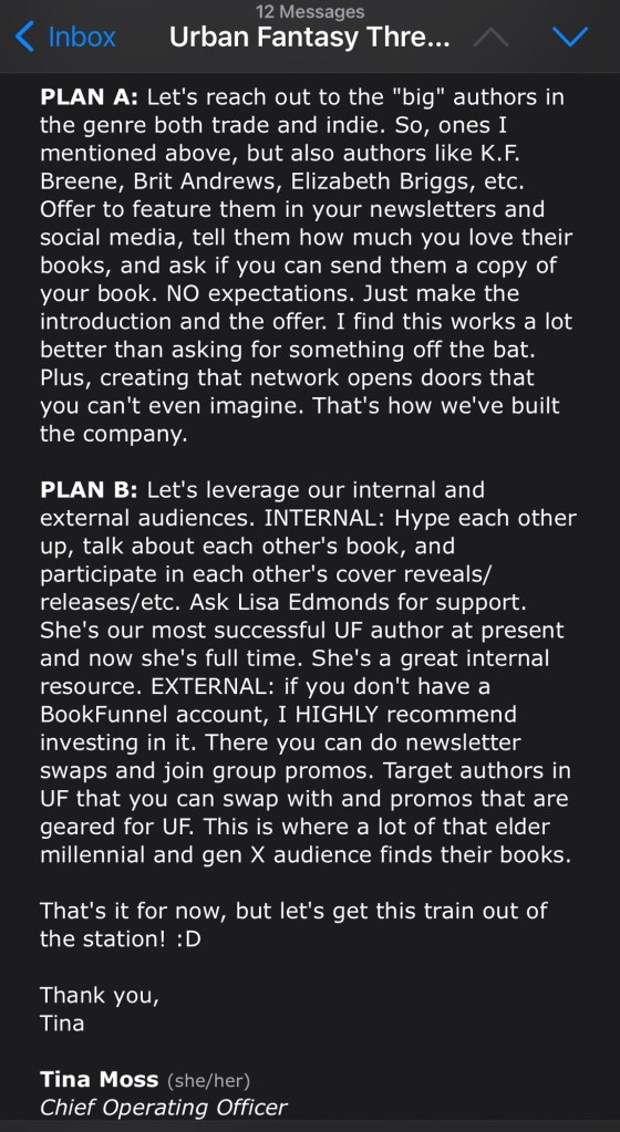 PLAN A: Let's reach out to the "big" authors in the genre both trade and indie. So, ones I mentioned above, but also authors like K.F. Breene, Brit Andrews, Elizabeth Briggs, etc. Offer to feature them in your newsletters and social media, tell them how much you love their books, and ask if you can send them a copy of your book. NO expectations. Just make the introduction and the offer. I find this works a lot better than asking for something off the bat. Plus, creating that network opens doors that you can't even imagine. That's how we've built the company.
PLAN B: Let's leverage our internal and external audiences. INTERNAL: Hype each other up, talk about each other's book, and participate in each other's cover reveals/releases/etc. Ask Lisa Edmonds for support. She's our most successful UF author at present and now she's full time. She's a great internal resource. EXTERNAL: if you don't have a BookFunnel account, I HIGHLY recommend investing in it. There you can do newsletter swaps and join group promos. Target authors in UF that you can swap with and promos that are geared for UF. This is where a lot of that elder millennial and gen X audience finds their books.
That's it for now, but let's get this train out of the station! :D
Thank you,
Tina
Tina Moss (she/her)
Chief Operating Officer
City Owl Press
www.cityowlpress.com