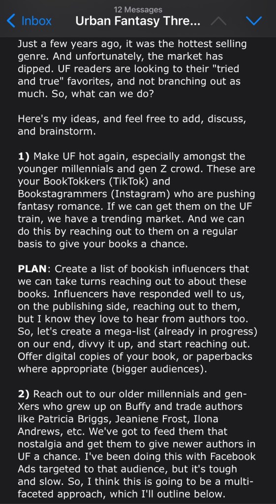 Just a few years ago, it was the hottest selling genre. And unfortunately, the market has dipped. UF readers are looking to their "tried and true" favorites, and not branching out as much. So, what can we do?
Here's my ideas, and feel free to add, discuss, and brainstorm.
1) Make UF hot again, especially amongst the younger millennials and gen Z crowd. These are your BookTokkers (TikTok) and Bookstagrammers (Instagram) who are pushing fantasy romance. If we can get them on the UF train, we have a trending market. And we can do this by reaching out to them on a regular basis to give your books a chance.
PLAN: Create a list of bookish influencers that we can take turns reaching out to about these books. Influencers have responded well to us, on the publishing side, reaching out to them, but I know they love to hear from authors too. So, let's create a mega-list (already in progress) on our end, divvy it up, and start reaching out. Offer digital copies of your book, or paperbacks where appropriate (bigger audiences).
2) Reach out to our older millennials and gen-Xers who grew up on Buffy and trade authors like Patricia Briggs, Jeaniene Frost, Ilona Andrews, etc. We've got to feed them that nostalgia and get them to give newer authors in UF a chance. I've been doing this with Facebook Ads targeted to that audience, but it's tough and slow. So, I think this is going to be a multi-faceted approach, which I'll outline below.