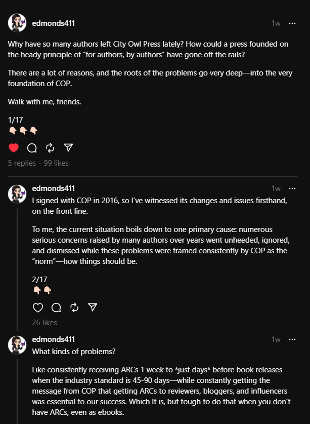 edmonds411 (Threads screenshot)
1w
Why have so many authors left City Owl Press lately? How could a press founded on the heady principle of “for authors, by authors” have gone off the rails?
There are a lot of reasons, and the roots of the problems go very deep—into the very foundation of COP.
Walk with me, friends.
1/17
👇🏻👇🏻👇🏻
5
 replies
 · 
edmonds411
1w
I signed with COP in 2016, so I’ve witnessed its changes and issues firsthand, on the front line.
To me, the current situation boils down to one primary cause: numerous serious concerns raised by many authors over years went unheeded, ignored, and dismissed while these problems were framed consistently by COP as the “norm”—how things should be.
2/17
👇🏻👇🏻
edmonds411
1w
What kinds of problems?
Like consistently receiving ARCs 1 week to *just days* before book releases when the industry standard is 45-90 days—while constantly getting the message from COP that getting ARCs to reviewers, bloggers, and influencers was essential to our success. Which It is, but tough to do that when you don’t have ARCs, even as ebooks.