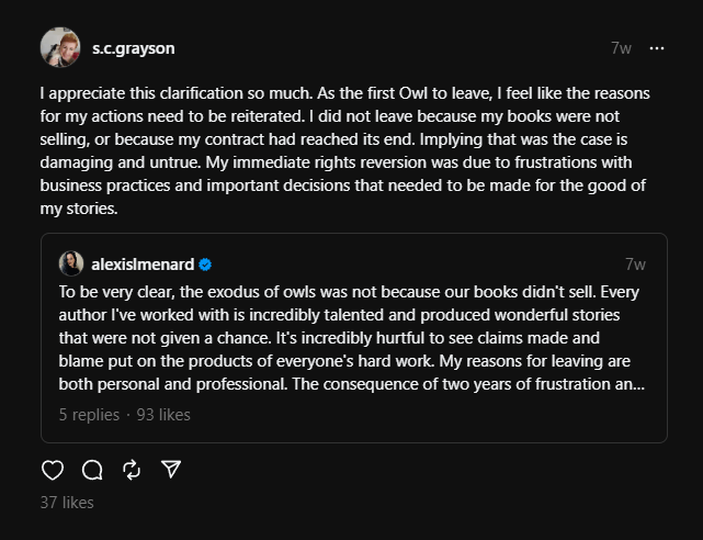 Thread by s.c.grayson
7w
I appreciate this clarification so much. As the first Owl to leave, I feel like the reasons for my actions need to be reiterated. I did not leave because my books were not selling, or because my contract had reached its end. Implying that was the case is damaging and untrue. My immediate rights reversion was due to frustrations with business practices and important decisions that needed to be made for the good of my stories.
