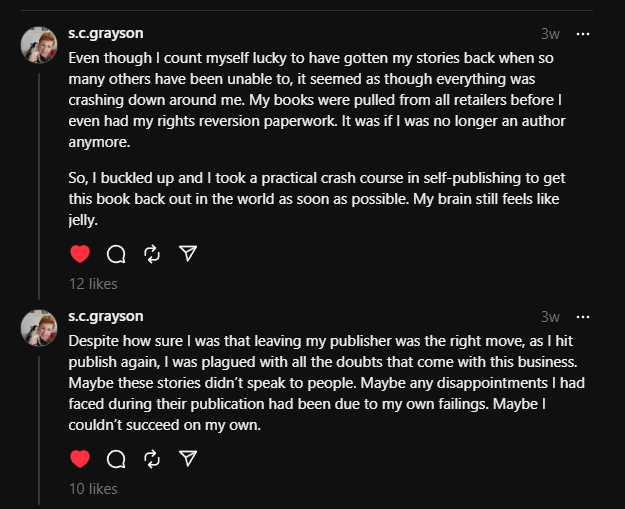 Threads posts by s.c.grayson
3w
Even though I count myself lucky to have gotten my stories back when so many others have been unable to, it seemed as though everything was crashing down around me. My books were pulled from all retailers before I even had my rights reversion paperwork. It was if I was no longer an author anymore.
So, I buckled up and I took a practical crash course in self-publishing to get this book back out in the world as soon as possible. My brain still feels like jelly.
1
 reply
 · 
s.c.grayson
3w
Despite how sure I was that leaving my publisher was the right move, as I hit publish again, I was plagued with all the doubts that come with this business. Maybe these stories didn’t speak to people. Maybe any disappointments I had faced during their publication had been due to my own failings. Maybe I couldn’t succeed on my own.